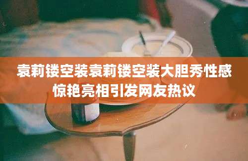 袁莉镂空装袁莉镂空装大胆秀性感惊艳亮相引发网友热议