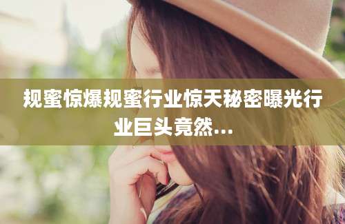 规蜜惊爆规蜜行业惊天秘密曝光行业巨头竟然...