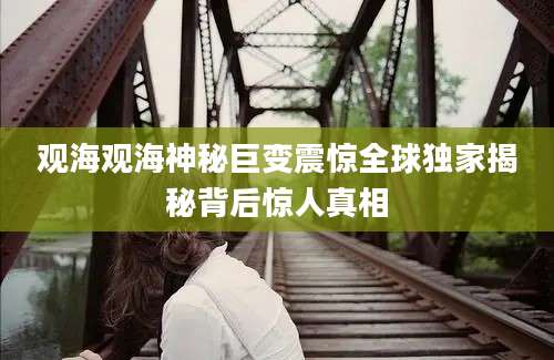 观海观海神秘巨变震惊全球独家揭秘背后惊人真相