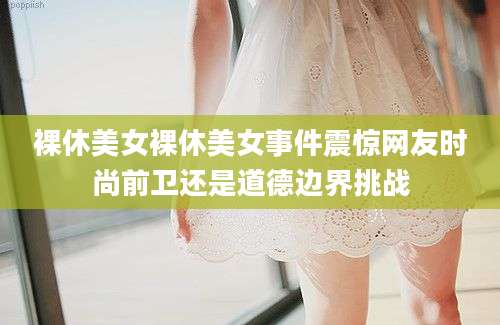 裸休美女裸休美女事件震惊网友时尚前卫还是道德边界挑战
