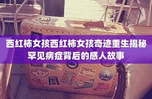 西红柿女孩西红柿女孩奇迹重生揭秘罕见病症背后的感人故事