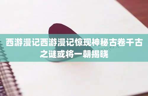 西游漫记西游漫记惊现神秘古卷千古之谜或将一朝揭晓