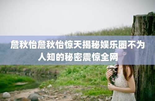 詹秋怡詹秋怡惊天揭秘娱乐圈不为人知的秘密震惊全网