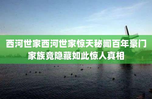 西河世家西河世家惊天秘闻百年豪门家族竟隐藏如此惊人真相
