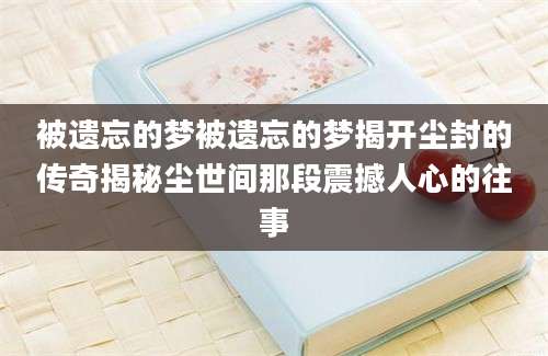被遗忘的梦被遗忘的梦揭开尘封的传奇揭秘尘世间那段震撼人心的往事