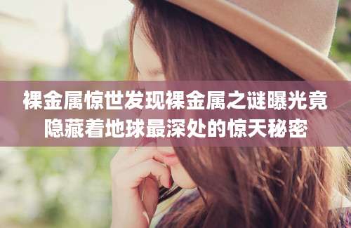 裸金属惊世发现裸金属之谜曝光竟隐藏着地球最深处的惊天秘密