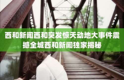 西和新闻西和突发惊天动地大事件震撼全城西和新闻独家揭秘