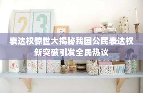 表达权惊世大揭秘我国公民表达权新突破引发全民热议