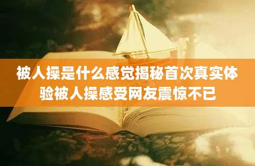 被人操是什么感觉揭秘首次真实体验被人操感受网友震惊不已