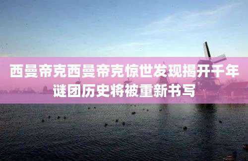 西曼帝克西曼帝克惊世发现揭开千年谜团历史将被重新书写