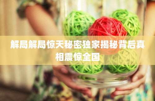 解局解局惊天秘密独家揭秘背后真相震惊全国