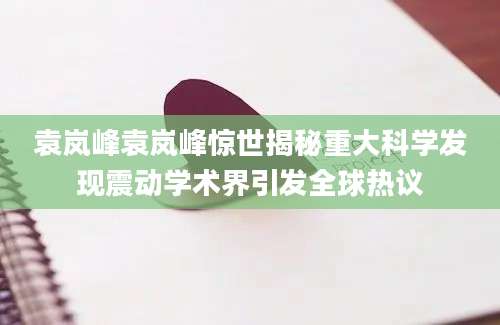 袁岚峰袁岚峰惊世揭秘重大科学发现震动学术界引发全球热议