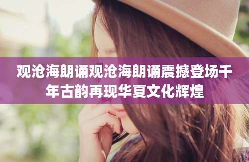 观沧海朗诵观沧海朗诵震撼登场千年古韵再现华夏文化辉煌