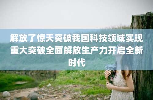 解放了惊天突破我国科技领域实现重大突破全面解放生产力开启全新时代