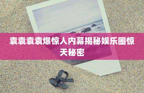袁袁袁袁爆惊人内幕揭秘娱乐圈惊天秘密