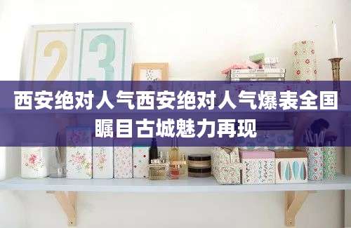 西安绝对人气西安绝对人气爆表全国瞩目古城魅力再现