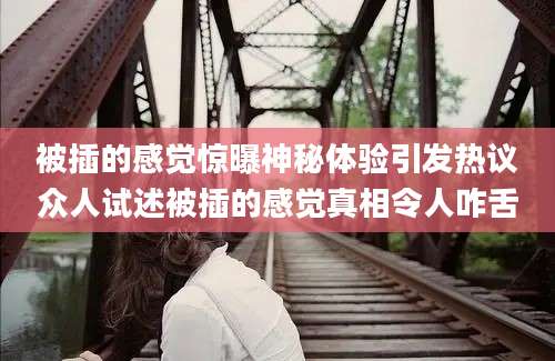 被插的感觉惊曝神秘体验引发热议众人试述被插的感觉真相令人咋舌