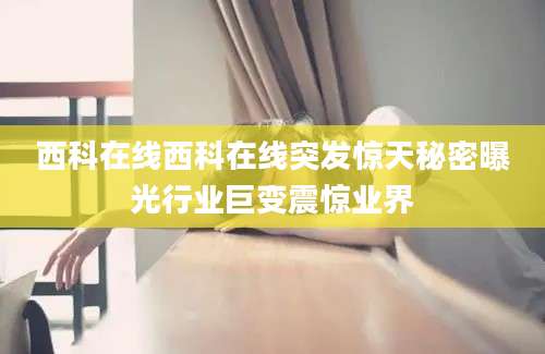 西科在线西科在线突发惊天秘密曝光行业巨变震惊业界