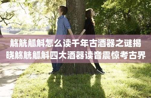 觞觥觚斛怎么读千年古酒器之谜揭晓觞觥觚斛四大酒器读音震惊考古界