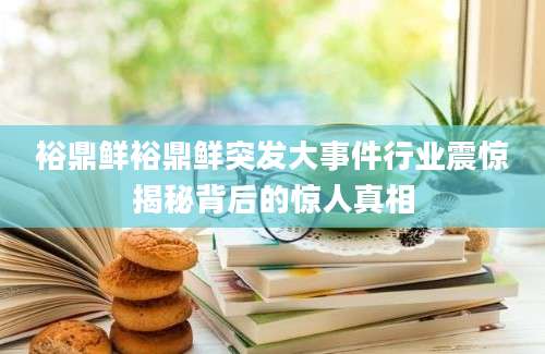 裕鼎鲜裕鼎鲜突发大事件行业震惊揭秘背后的惊人真相