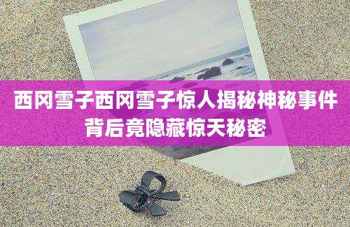 西冈雪子西冈雪子惊人揭秘神秘事件背后竟隐藏惊天秘密