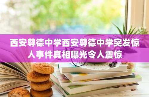 西安尊德中学西安尊德中学突发惊人事件真相曝光令人震惊