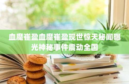 血魔崔盈血魔崔盈现世惊天秘闻曝光神秘事件震动全国