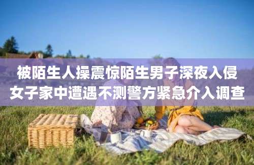 被陌生人操震惊陌生男子深夜入侵女子家中遭遇不测警方紧急介入调查
