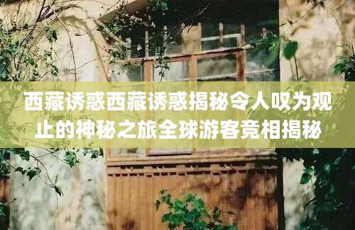 西藏诱惑西藏诱惑揭秘令人叹为观止的神秘之旅全球游客竞相揭秘