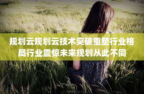 规划云规划云技术突破重塑行业格局行业震惊未来规划从此不同