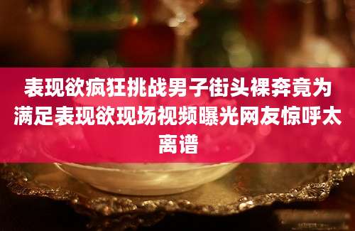 表现欲疯狂挑战男子街头裸奔竟为满足表现欲现场视频曝光网友惊呼太离谱