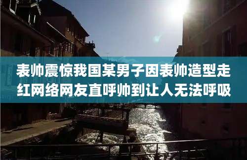 表帅震惊我国某男子因表帅造型走红网络网友直呼帅到让人无法呼吸