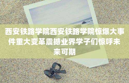 西安铁路学院西安铁路学院惊爆大事件重大变革震撼业界学子们惊呼未来可期