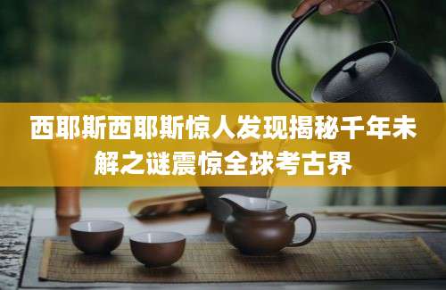 西耶斯西耶斯惊人发现揭秘千年未解之谜震惊全球考古界