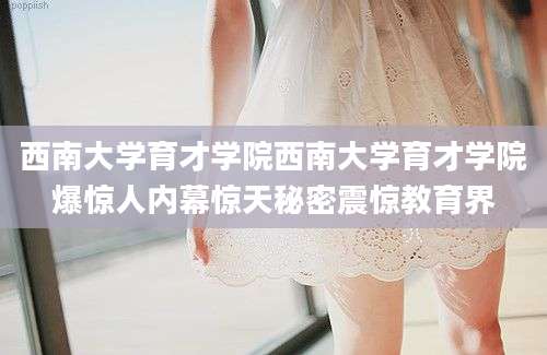 西南大学育才学院西南大学育才学院爆惊人内幕惊天秘密震惊教育界