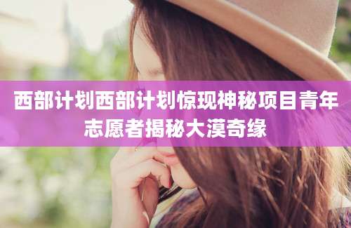 西部计划西部计划惊现神秘项目青年志愿者揭秘大漠奇缘
