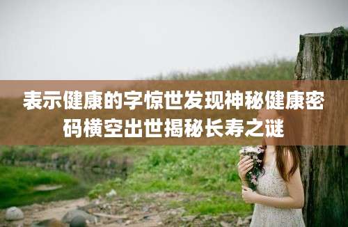 表示健康的字惊世发现神秘健康密码横空出世揭秘长寿之谜