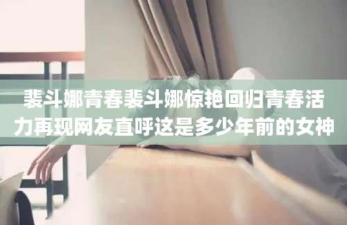 裴斗娜青春裴斗娜惊艳回归青春活力再现网友直呼这是多少年前的女神