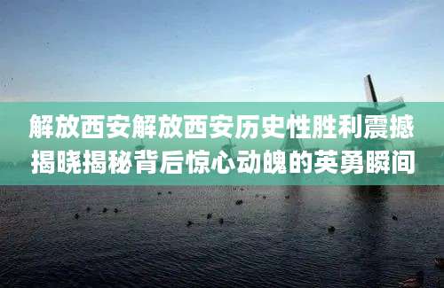 解放西安解放西安历史性胜利震撼揭晓揭秘背后惊心动魄的英勇瞬间