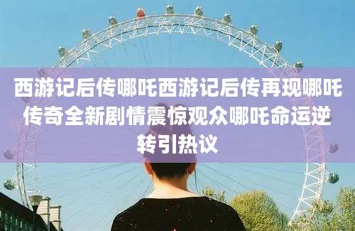 西游记后传哪吒西游记后传再现哪吒传奇全新剧情震惊观众哪吒命运逆转引热议