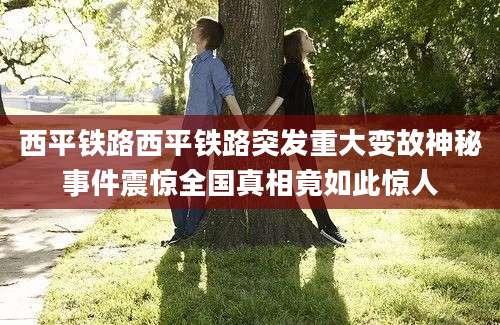 西平铁路西平铁路突发重大变故神秘事件震惊全国真相竟如此惊人