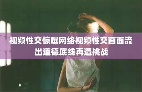 视频性交惊曝网络视频性交画面流出道德底线再遭挑战