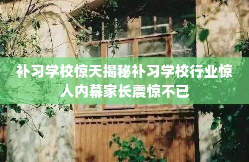 补习学校惊天揭秘补习学校行业惊人内幕家长震惊不已