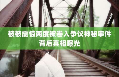 被被震惊两度被卷入争议神秘事件背后真相曝光