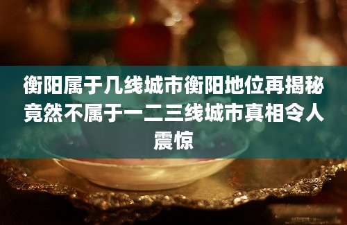 衡阳属于几线城市衡阳地位再揭秘竟然不属于一二三线城市真相令人震惊