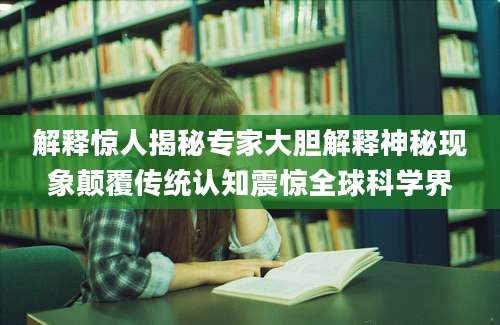 解释惊人揭秘专家大胆解释神秘现象颠覆传统认知震惊全球科学界