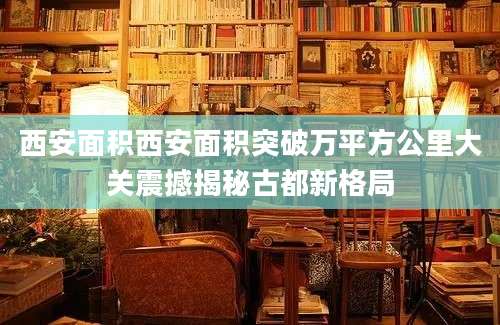西安面积西安面积突破万平方公里大关震撼揭秘古都新格局