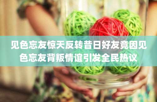 见色忘友惊天反转昔日好友竟因见色忘友背叛情谊引发全民热议