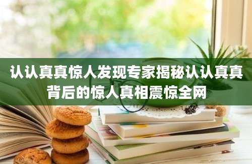 认认真真惊人发现专家揭秘认认真真背后的惊人真相震惊全网