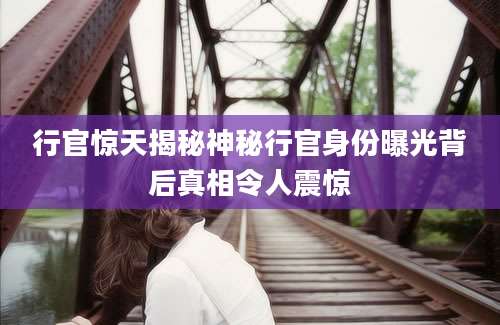 行官惊天揭秘神秘行官身份曝光背后真相令人震惊